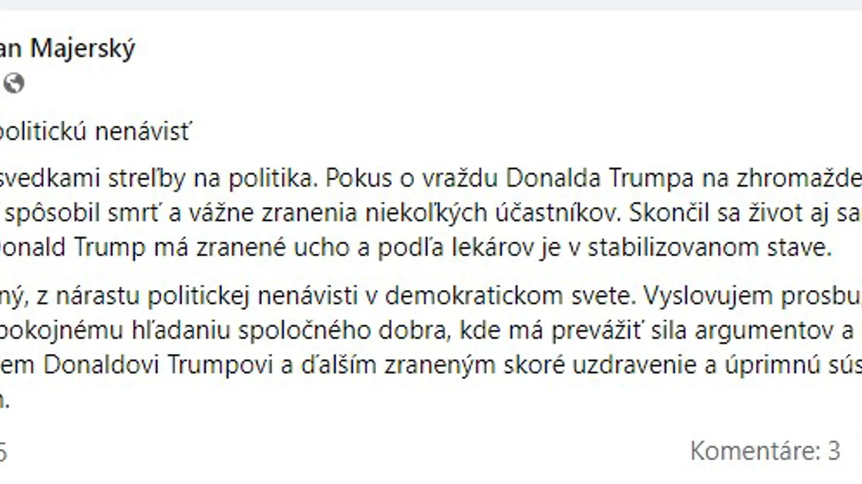 „Som zdesený, z nárastu politickej nenávisti v demokratickom svete. Vyslovujem prosbu, aby sme sa vrátili k pokojnému hľadaniu spoločného dobra, kde má prevážiť sila argumentov a nie zbraní a násilia. Prajem Donaldovi Trumpovi a ďalším zraneným skoré uzdravenie a úprimnú sústrasť pozostalým," reagoval líder KDH Milan Majerský.