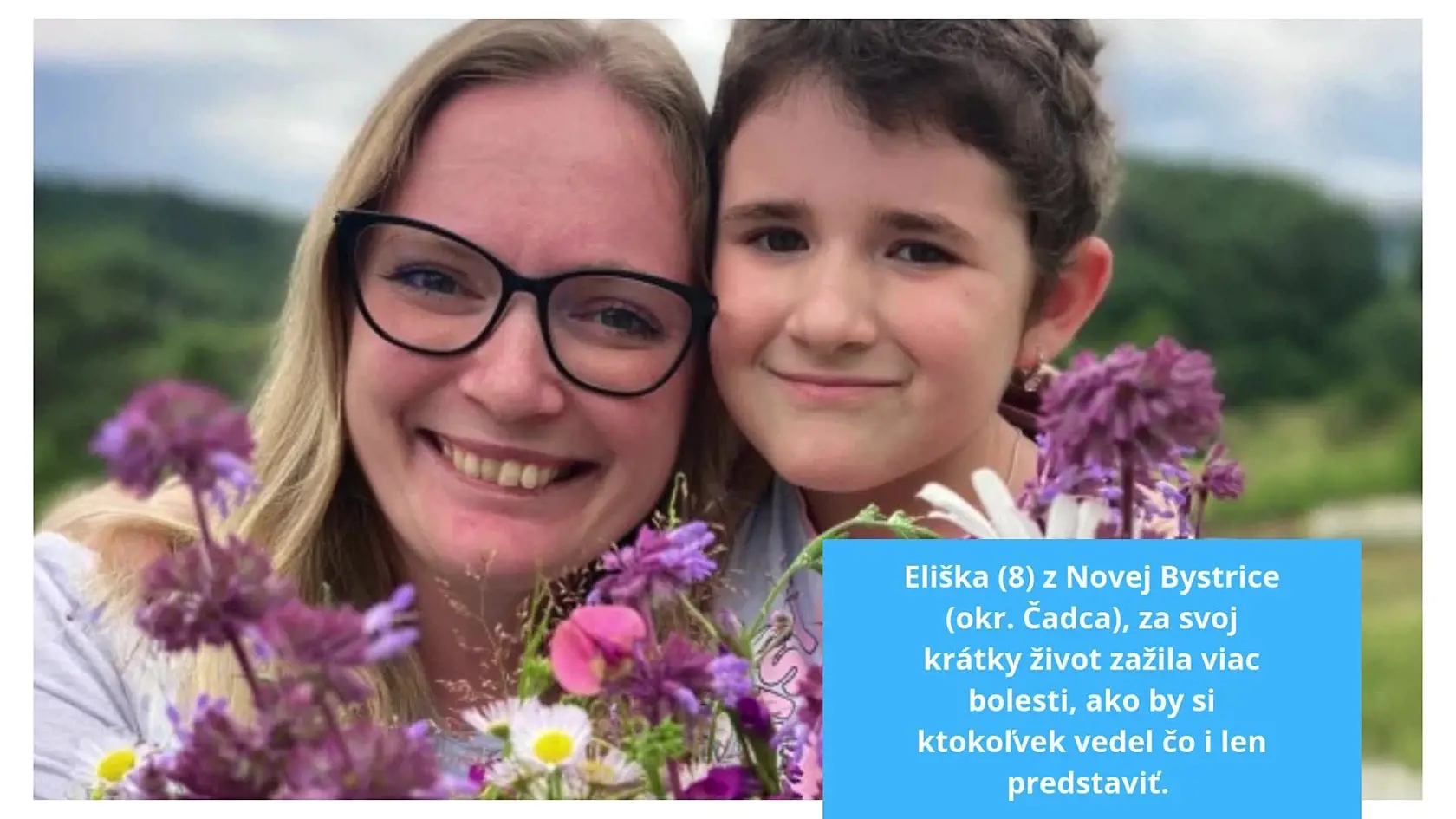 Eliška (8) z Novej Bystrice (okr. Čadca), za svoj krátky život zažila viac bolesti, ako by si ktokoľvek vedel čo i len predstaviť. Po tom, ako prišla o otca, ktorý zomrel na leukémiu, musí dnes statočne bojovať aj so svojími vážnymi zdravotnými problémami. Jej mama Lenka je jej najväčšou oporou.