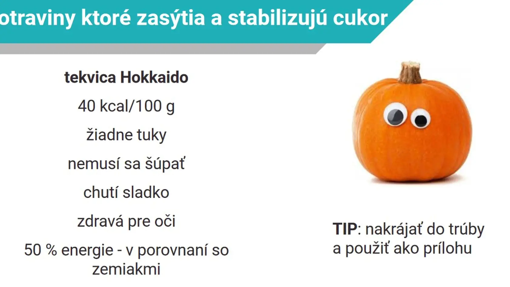 Chuť na sladké? Nič jednoduchšie. Toto zasýti a stabilizuje cukor
tekvica Hokkaido (40 kcal/100 g)
žiadne tuky
nemusí sa šúpať
chutí sladko
zdravá pre oči
50 % energie - v porovnaní so zemiakmi
TIP: netreba ju šúpať, má o polovicu menej energie ako zemiaky a chutí nasladlo. Nakrájajte hu na plátky, dajte do teplovzdušnej rúry, upečte a máte výbornú „sladkosť“ na večer. Je cenovo prístupná, dokáže zasýtiť.
